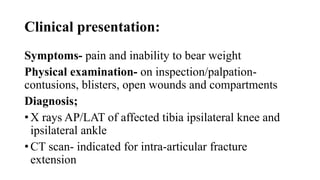 Clinical presentation:
Symptoms- pain and inability to bear weight
Physical examination- on inspection/palpation-
contusions, blisters, open wounds and compartments
Diagnosis;
• X rays AP/LAT of affected tibia ipsilateral knee and
ipsilateral ankle
• CT scan- indicated for intra-articular fracture
extension
 