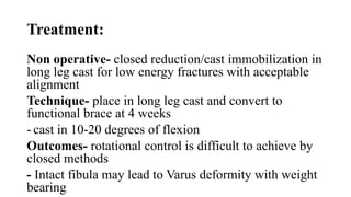 Treatment:
Non operative- closed reduction/cast immobilization in
long leg cast for low energy fractures with acceptable
alignment
Technique- place in long leg cast and convert to
functional brace at 4 weeks
- cast in 10-20 degrees of flexion
Outcomes- rotational control is difficult to achieve by
closed methods
- Intact fibula may lead to Varus deformity with weight
bearing
 