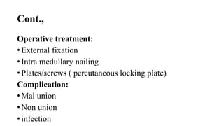 Cont.,
Operative treatment:
• External fixation
• Intra medullary nailing
• Plates/screws ( percutaneous locking plate)
Complication:
• Mal union
• Non union
• infection
 
