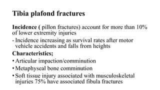 Tibia plafond fractures
Incidence ( pillon fractures) account for more than 10%
of lower extremity injuries
- Incidence increasing as survival rates after motor
vehicle accidents and falls from heights
Characteristics;
• Articular impaction/comminution
• Metaphyseal bone comminution
• Soft tissue injury associated with musculoskeletal
injuries 75% have associated fibula fractures
 