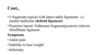 Cont.,
• 3 fragments typical with intact ankle ligaments i.e.
medial malleolar (deltoid ligament)
• Posterior lateral /Volkmann fragment(posterior inferior
tibiofibular ligament
Symptoms
• Ankle pain
• Inability to bear weight
• deformity
 