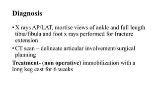 Diagnosis
• X rays AP/LAT, mortise views of ankle and full length
tibia/fibula and foot x rays performed for fracture
extension
• CT scan – delineate articular involvement/surgical
planning
Treatment- (non operative) immobilization with a
long keg cast for 6 weeks
 