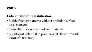 cont.
Indications for immobilization
• Stable fracture patterns without articular surface
displacement
• Critically ill or non ambulatory patients
• Significant risk of skin problems (diabetes, vascular
disease/neuropathy
 