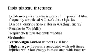 Tibia plateau fractures:
• Incidence- peri articular injuries of the proximal tibia
frequently associated with soft tissue injuries
• Bimodal distribution- males in 40s (high energy)
• Females in 70s (falls)
Frequency- lateral /biconylar/medial
Mechanism-
• Varus/valgus load-or without axial load
• High energy- frequently associated with soft tissue
injuries while low energy is associated with fractures
 