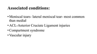 Associated conditions:
• Meniscal tears- lateral meniscal tear- most common
than medial
• ACL-Anterior Cruciate Ligament injuries
• Compartment syndrome
• Vascular injury
 