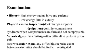 Examination:
• History- high energy trauma in young patients
- low energy falls in elderly
Physical exam-( inspection)-look for open injuries
-(palpation)-consider compartment
syndrome when compartments are firm and not compressible
Varus/valgus stress testing- often difficult to perform given
pain
Neurovascular exam- any difficulties in pulse exam
between extremities should be further investigated
 