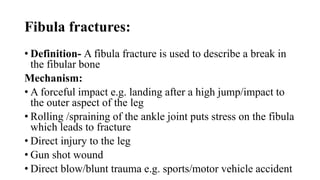 Fibula fractures:
• Definition- A fibula fracture is used to describe a break in
the fibular bone
Mechanism:
• A forceful impact e.g. landing after a high jump/impact to
the outer aspect of the leg
• Rolling /spraining of the ankle joint puts stress on the fibula
which leads to fracture
• Direct injury to the leg
• Gun shot wound
• Direct blow/blunt trauma e.g. sports/motor vehicle accident
 