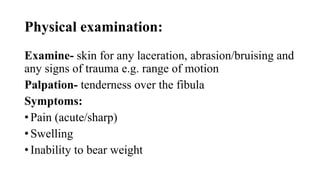 Physical examination:
Examine- skin for any laceration, abrasion/bruising and
any signs of trauma e.g. range of motion
Palpation- tenderness over the fibula
Symptoms:
• Pain (acute/sharp)
• Swelling
• Inability to bear weight
 