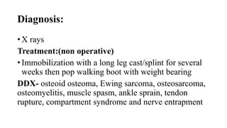 Diagnosis:
• X rays
Treatment:(non operative)
• Immobilization with a long leg cast/splint for several
weeks then pop walking boot with weight bearing
DDX- osteoid osteoma, Ewing sarcoma, osteosarcoma,
osteomyelitis, muscle spasm, ankle sprain, tendon
rupture, compartment syndrome and nerve entrapment
 