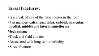 Tarsal fractures:
• Is a break of any of the tarsal bones in the foot
• 7 in number- calcaneus, talus, cuboid, navicular,
medial, middle and lateral cuneiforms
Mechanism:
• Track and field athletes
• Associated with long term morbidity
• Stress fracture
 