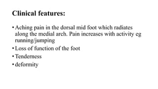 Clinical features:
• Aching pain in the dorsal mid foot which radiates
along the medial arch. Pain increases with activity eg
running/jumping
• Loss of function of the foot
• Tenderness
• deformity
 