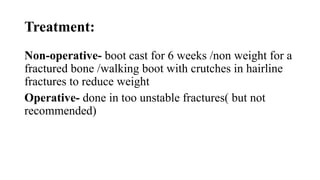 Treatment:
Non-operative- boot cast for 6 weeks /non weight for a
fractured bone /walking boot with crutches in hairline
fractures to reduce weight
Operative- done in too unstable fractures( but not
recommended)
 