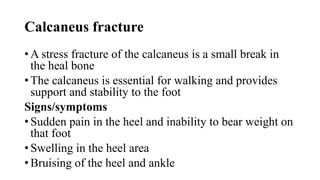 Calcaneus fracture
• A stress fracture of the calcaneus is a small break in
the heal bone
• The calcaneus is essential for walking and provides
support and stability to the foot
Signs/symptoms
• Sudden pain in the heel and inability to bear weight on
that foot
• Swelling in the heel area
• Bruising of the heel and ankle
 