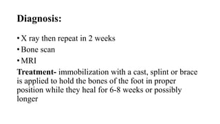 Diagnosis:
• X ray then repeat in 2 weeks
• Bone scan
• MRI
Treatment- immobilization with a cast, splint or brace
is applied to hold the bones of the foot in proper
position while they heal for 6-8 weeks or possibly
longer
 