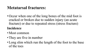 Metatarsal fractures:
• Occur when one of the long bones of the mid foot is
cracked or broken due to sudden injury (an acute
fracture) or due to repeated stress (stress fracture)
Incidence
• Most common
• They are five in number
• Long slim which run the length of the foot to the base
of the toes
 
