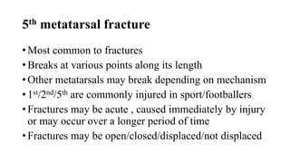 5th metatarsal fracture
• Most common to fractures
• Breaks at various points along its length
• Other metatarsals may break depending on mechanism
• 1st/2nd/5th are commonly injured in sport/footballers
• Fractures may be acute , caused immediately by injury
or may occur over a longer period of time
• Fractures may be open/closed/displaced/not displaced
 