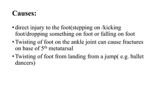 Causes:
• direct injury to the foot(stepping on /kicking
foot/dropping something on foot or falling on foot
• Twisting of foot on the ankle joint can cause fractures
on base of 5th metatarsal
• Twisting of foot from landing from a jump( e.g. ballet
dancers)
 