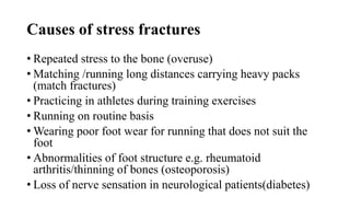 Causes of stress fractures
• Repeated stress to the bone (overuse)
• Matching /running long distances carrying heavy packs
(match fractures)
• Practicing in athletes during training exercises
• Running on routine basis
• Wearing poor foot wear for running that does not suit the
foot
• Abnormalities of foot structure e.g. rheumatoid
arthritis/thinning of bones (osteoporosis)
• Loss of nerve sensation in neurological patients(diabetes)
 