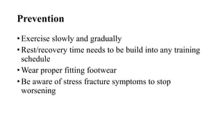 Prevention
• Exercise slowly and gradually
• Rest/recovery time needs to be build into any training
schedule
• Wear proper fitting footwear
• Be aware of stress fracture symptoms to stop
worsening
 