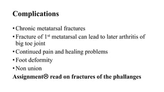 Complications
• Chronic metatarsal fractures
• Fracture of 1st metatarsal can lead to later arthritis of
big toe joint
• Continued pain and healing problems
• Foot deformity
• Non union
Assignment read on fractures of the phallanges
 