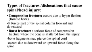 Types of fractures /dislocations that cause
spinal/head injury:
• Compression fracture: occurs due to hyper flexion
(front to back)
-It forces part of the spinal column forward and
downward
• Burst fracture: a serious force of compression
fracture where the bone is shattered from the injury
-bone fragments may pierce the spinal cord
-occurs due to downward or upward force along the
spine
 