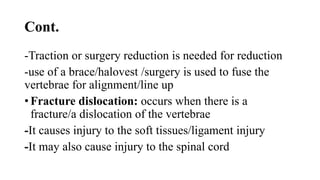 Cont.
-Traction or surgery reduction is needed for reduction
-use of a brace/halovest /surgery is used to fuse the
vertebrae for alignment/line up
• Fracture dislocation: occurs when there is a
fracture/a dislocation of the vertebrae
-It causes injury to the soft tissues/ligament injury
-It may also cause injury to the spinal cord
 