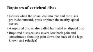Raptures of vertebral discs
• Occurs when the spinal column tear and the discs
protrude outward, press or pinch the nearby spinal
nerves
• A ruptured disc is also called herniated or slipped disc
• Ruptured discs causes severe low back pain and
sometimes a shooting pain down the back of the legs
known as ( sciatica)
 