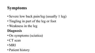 Symptoms
• Severe low back pain/leg (usually 1 leg)
• Tingling in part of the leg or foot
• Weakness in the leg
Diagnosis
• On symptoms (sciatica)
• CT scan
• MRI
• Patient history
 