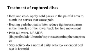 Treatment of ruptured discs
• Heat and cold- apply cold packs to the painful area to
numb the nerves that cause pain
- Heating pads/hot paths later reduce tightness/spasms
in the muscles of the lower back for free movement
• Pain relievers- NSAIDS
(ibuprofen/advil/motrin/aspirin/acetaminophen/naprox
en
• Stay active- do a normal daily activity- extended bed
rest is harmful
 
