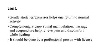 cont.
• Gentle stretches/exercises helps one return to normal
activity
• Complementary care- spinal manipulation, massage
and acupuncture help relieve pain and discomfort
while healing
- It should be done by a professional person with license
 