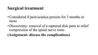 Surgical treatment
• Considered if pain/sciatica persists for 3 months or
more
• Discectomy- removal of a ruptured disk parts to relief
compression of the spinal nerve roots
(Assignment- discuss the complications)
 