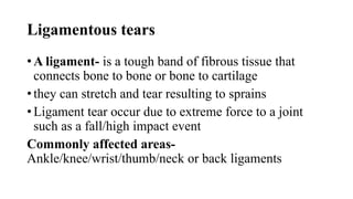 Ligamentous tears
• A ligament- is a tough band of fibrous tissue that
connects bone to bone or bone to cartilage
• they can stretch and tear resulting to sprains
• Ligament tear occur due to extreme force to a joint
such as a fall/high impact event
Commonly affected areas-
Ankle/knee/wrist/thumb/neck or back ligaments
 
