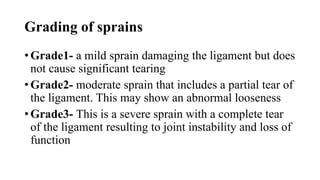 Grading of sprains
• Grade1- a mild sprain damaging the ligament but does
not cause significant tearing
• Grade2- moderate sprain that includes a partial tear of
the ligament. This may show an abnormal looseness
• Grade3- This is a severe sprain with a complete tear
of the ligament resulting to joint instability and loss of
function
 