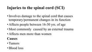 Injuries to the spinal cord (SCI)
• Involves damage to the spinal cord that causes
temporary/permanent changes in its function
• Affects people between 16-30 yrs. of age
• Most commonly caused by an external trauma
• Affects men more than women
Causes
• Tumors
• Blood loss
 