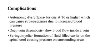 Complications
• Autonomic dysreflexia- lesions at T6 or higher which
can cause stroke/seizures due to increased blood
pressure
• Deep vein thrombosis- slow blood flow inside a vein
• Syringomyelia- formation of fluid filled cavity on the
spinal cord causing pressure on surrounding areas
 