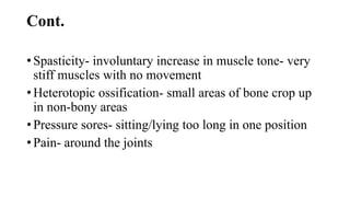 Cont.
• Spasticity- involuntary increase in muscle tone- very
stiff muscles with no movement
• Heterotopic ossification- small areas of bone crop up
in non-bony areas
• Pressure sores- sitting/lying too long in one position
• Pain- around the joints
 