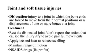Joint and soft tissue injuries
• Dislocation-injury to a joint in which the bone ends
are forced to move from their normal positions or a
displacement of one or more bones at a joint
Treatment
• Rest the dislocated joint /don’t repeat the action that
caused the injury /try to avoid painful movements
• Apply ice and heat to reduce swelling
• Maintain range of motion
• NSAIDS drugs (ibuprofen)
 