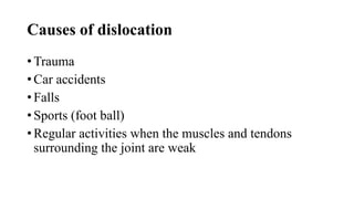 Causes of dislocation
• Trauma
• Car accidents
• Falls
• Sports (foot ball)
• Regular activities when the muscles and tendons
surrounding the joint are weak
 
