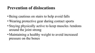 Prevention of dislocations
• Being cautious on stairs to help avoid falls
• Wearing protective gear during contact sports
• Staying physically active to keep muscles /tendons
around the joint strong
• Maintaining a healthy weight to avoid increased
pressure on the bones
 