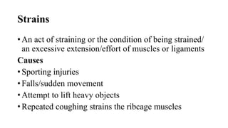 Strains
• An act of straining or the condition of being strained/
an excessive extension/effort of muscles or ligaments
Causes
• Sporting injuries
• Falls/sudden movement
• Attempt to lift heavy objects
• Repeated coughing strains the ribcage muscles
 
