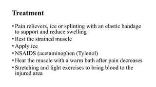 Treatment
• Pain relievers, ice or splinting with an elastic bandage
to support and reduce swelling
• Rest the strained muscle
• Apply ice
• NSAIDS (acetaminophen (Tylenol)
• Heat the muscle with a warm bath after pain decreases
• Stretching and light exercises to bring blood to the
injured area
 