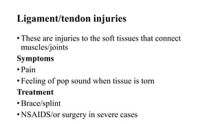 Ligament/tendon injuries
• These are injuries to the soft tissues that connect
muscles/joints
Symptoms
• Pain
• Feeling of pop sound when tissue is torn
Treatment
• Brace/splint
• NSAIDS/or surgery in severe cases
 