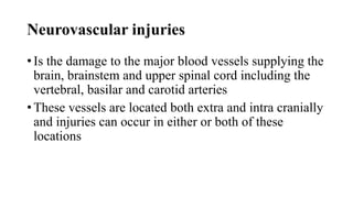 Neurovascular injuries
• Is the damage to the major blood vessels supplying the
brain, brainstem and upper spinal cord including the
vertebral, basilar and carotid arteries
• These vessels are located both extra and intra cranially
and injuries can occur in either or both of these
locations
 