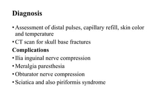 Diagnosis
• Assessment of distal pulses, capillary refill, skin color
and temperature
• CT scan for skull base fractures
Complications
• Ilia inguinal nerve compression
• Meralgia paresthesia
• Obturator nerve compression
• Sciatica and also piriformis syndrome
 