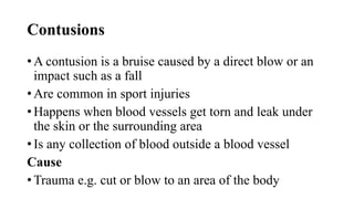 Contusions
• A contusion is a bruise caused by a direct blow or an
impact such as a fall
• Are common in sport injuries
• Happens when blood vessels get torn and leak under
the skin or the surrounding area
• Is any collection of blood outside a blood vessel
Cause
• Trauma e.g. cut or blow to an area of the body
 