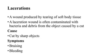 Lacerations
• A wound produced by tearing of soft body tissue
• A laceration wound is often contaminated with
bacteria and debris from the object caused by a cut
Cause
• Cut by sharp objects
Symptoms
• Bruising
• Bleeding
 