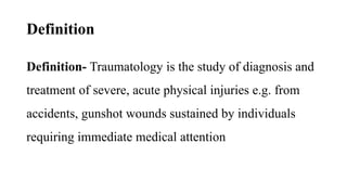 Definition
Definition- Traumatology is the study of diagnosis and
treatment of severe, acute physical injuries e.g. from
accidents, gunshot wounds sustained by individuals
requiring immediate medical attention
 