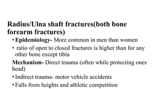 Radius/Ulna shaft fractures(both bone
forearm fractures)
• Epidemiology- More common in men than women
• ratio of open to closed fractures is higher than for any
other bone except tibia
Mechanism- Direct trauma (often while protecting ones
head)
• Indirect trauma- motor vehicle accidents
• Falls from heights and athletic competition
 