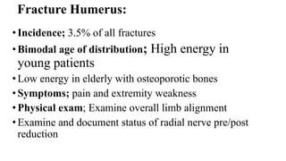 Fracture Humerus:
•Incidence; 3.5% of all fractures
•Bimodal age of distribution; High energy in
young patients
•Low energy in elderly with osteoporotic bones
•Symptoms; pain and extremity weakness
•Physical exam; Examine overall limb alignment
•Examine and document status of radial nerve pre/post
reduction
 