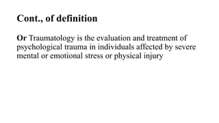 Cont., of definition
Or Traumatology is the evaluation and treatment of
psychological trauma in individuals affected by severe
mental or emotional stress or physical injury
 